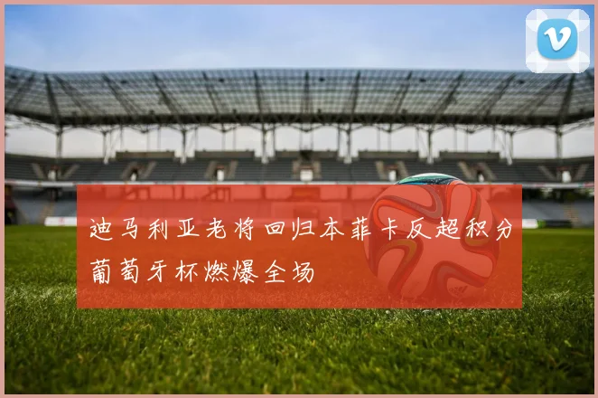 迪马利亚老将回归本菲卡反超积分葡萄牙杯燃爆全场 — 详细说明