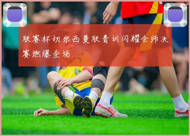 联赛杯切尔西曼联青训闪耀会师决赛燃爆全场