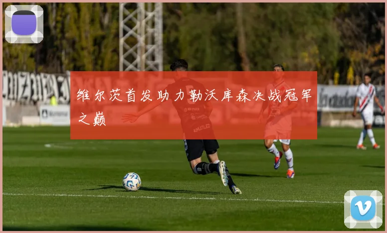 维尔茨首发助力勒沃库森决战冠军之巅
