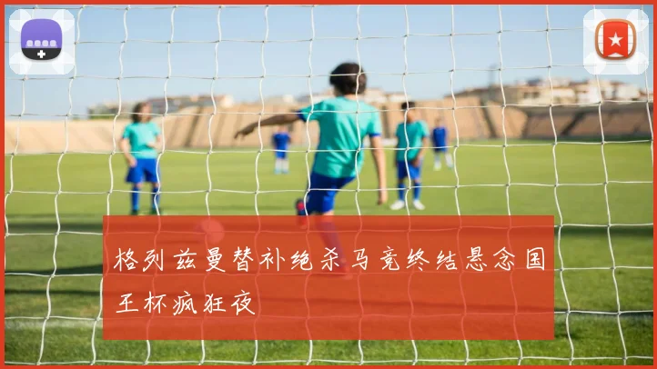 格列兹曼替补绝杀马竞终结悬念国王杯疯狂夜 · 用户常问