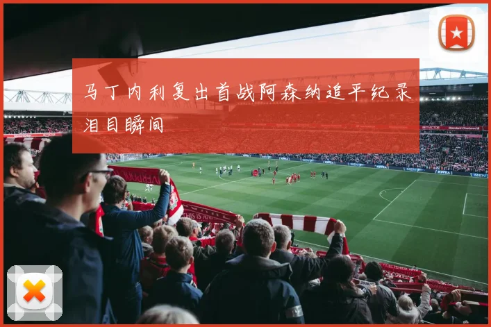 【爱游戏全站官方版下载】马丁内利复出首战阿森纳追平纪录泪目瞬间