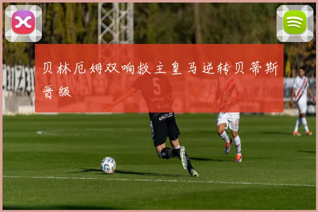 【爱游戏全站官方版下载】贝林厄姆双响救主皇马逆转贝蒂斯晋级
