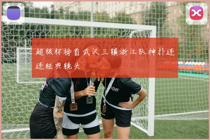 超级杯榜首武汉三镇浙江队神扑连连经典镜头 — 详细说明