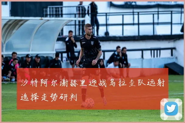 沙特阿尔谢赫里迎战乌拉圭队远射选择走势研判