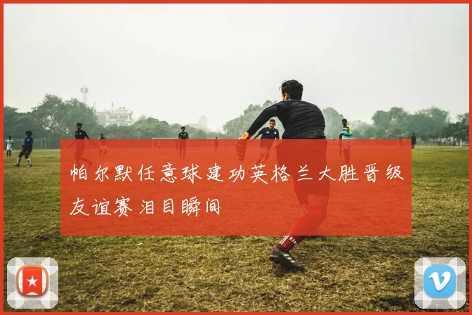 帕尔默任意球建功英格兰大胜晋级友谊赛泪目瞬间