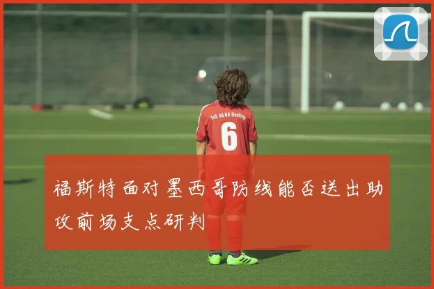福斯特面对墨西哥防线能否送出助攻前场支点研判