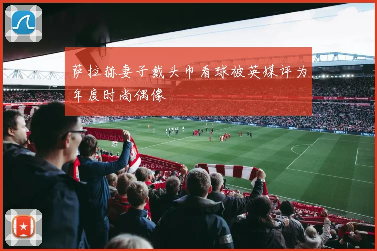 萨拉赫妻子戴头巾看球被英媒评为年度时尚偶像