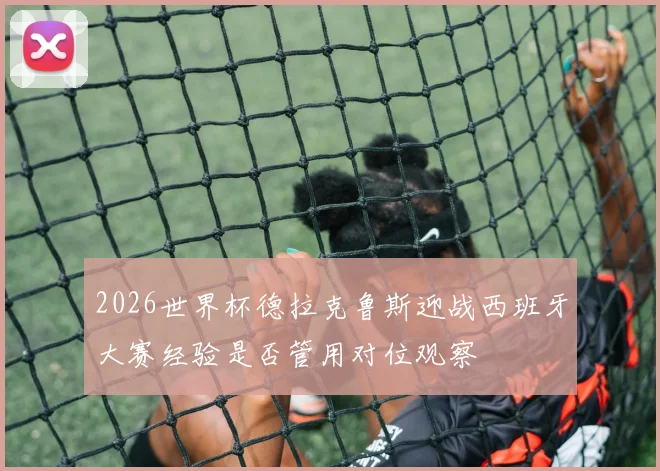 2026世界杯德拉克鲁斯迎战西班牙大赛经验是否管用对位观察