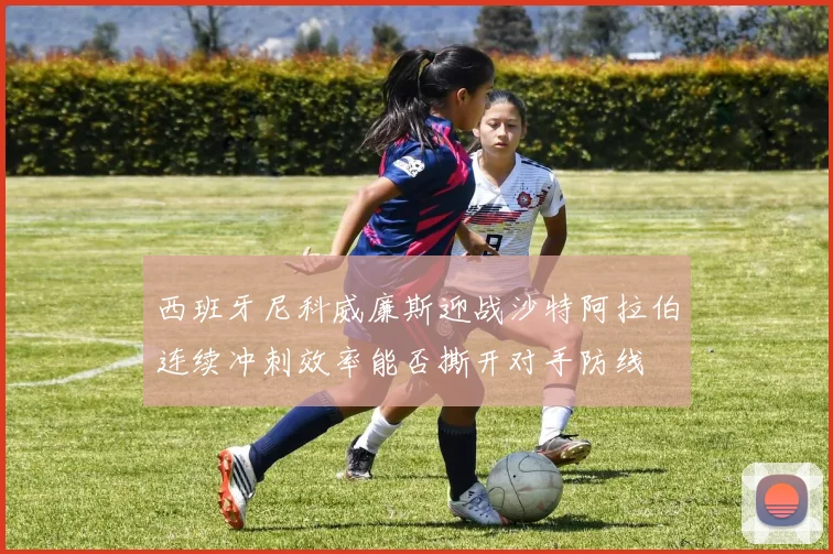 西班牙尼科威廉斯迎战沙特阿拉伯连续冲刺效率能否撕开对手防线