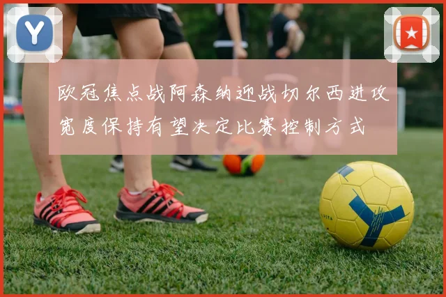 欧冠焦点战阿森纳迎战切尔西进攻宽度保持有望决定比赛控制方式