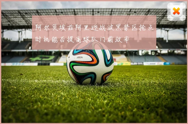 阿尔莫埃兹阿里迎战波黑禁区抢点时机能否提高球队门前效率