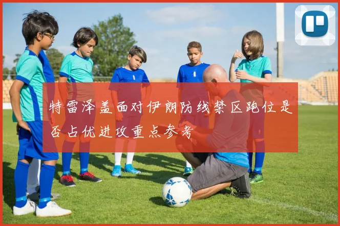 特雷泽盖面对伊朗防线禁区跑位是否占优进攻重点参考