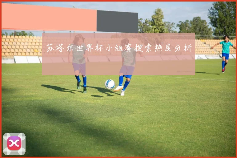 苏塔尔世界杯小组赛搜索热度分析