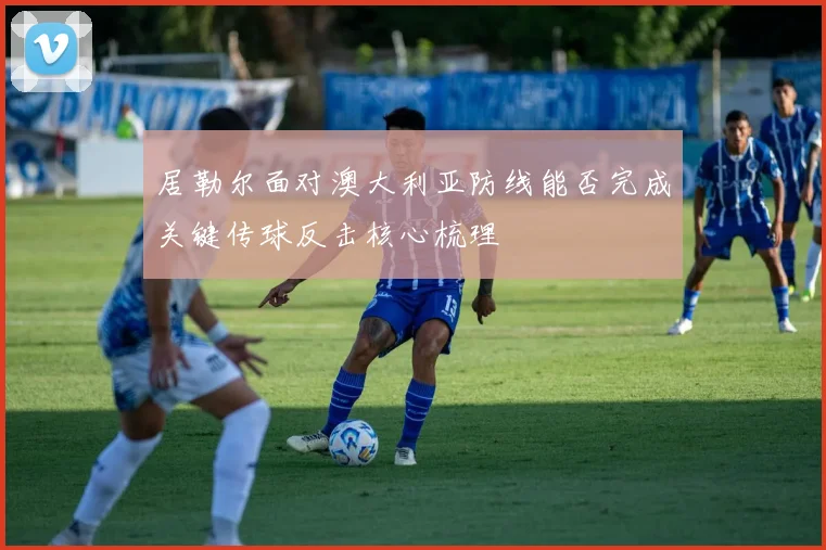 居勒尔面对澳大利亚防线能否完成关键传球反击核心梳理