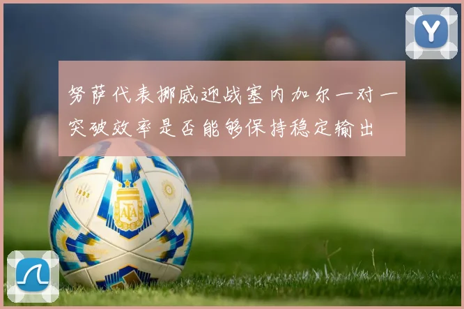 努萨代表挪威迎战塞内加尔一对一突破效率是否能够保持稳定输出