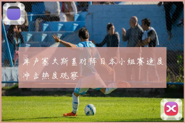 库卢塞夫斯基对阵日本小组赛速度冲击热度观察