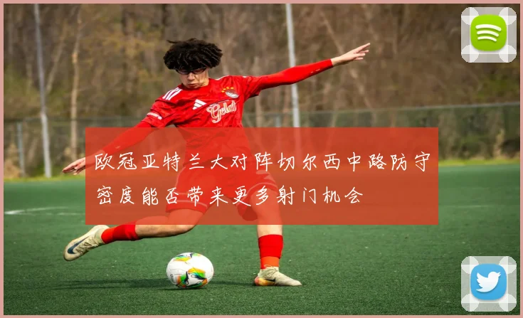 欧冠亚特兰大对阵切尔西中路防守密度能否带来更多射门机会
