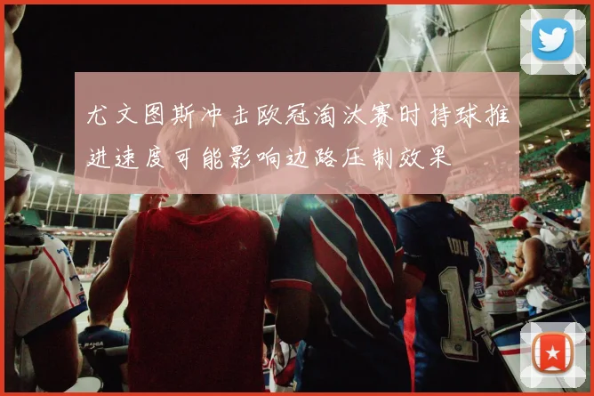 尤文图斯冲击欧冠淘汰赛时持球推进速度可能影响边路压制效果