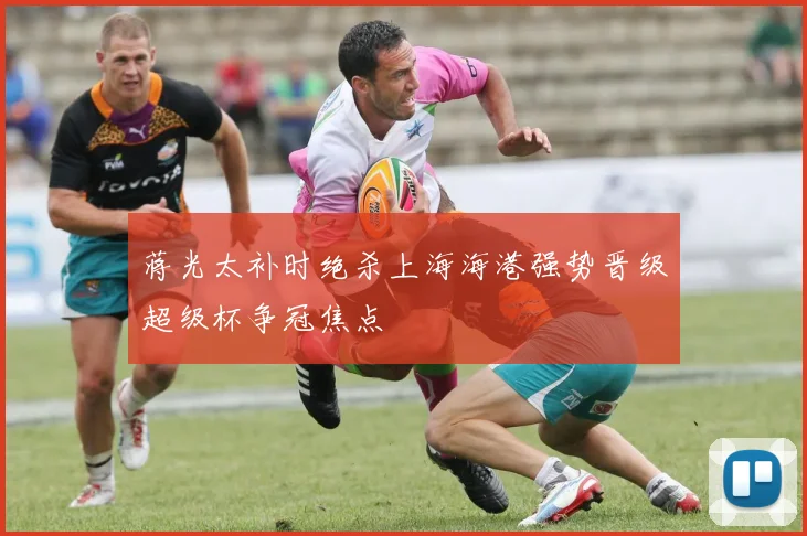 蒋光太补时绝杀上海海港强势晋级超级杯争冠焦点