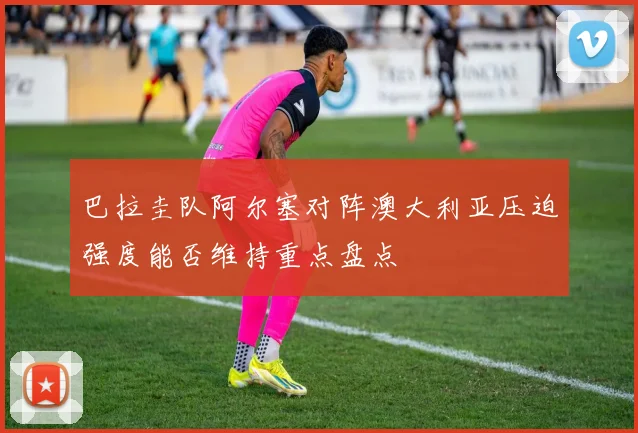 巴拉圭队阿尔塞对阵澳大利亚压迫强度能否维持重点盘点