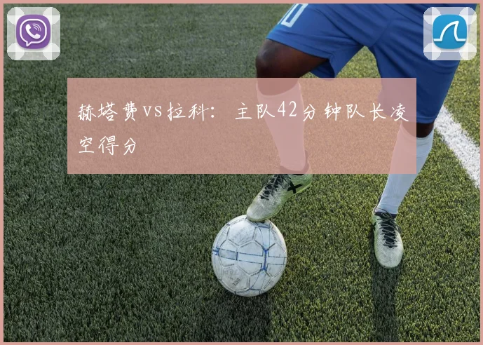 赫塔费vs拉科：主队42分钟队长凌空得分