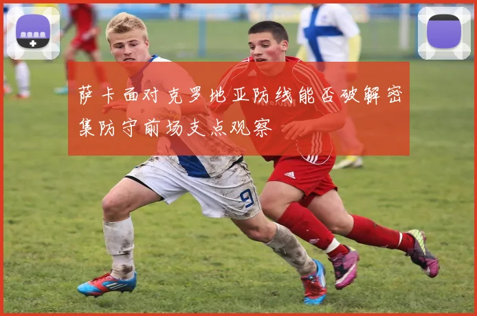 萨卡面对克罗地亚防线能否破解密集防守前场支点观察