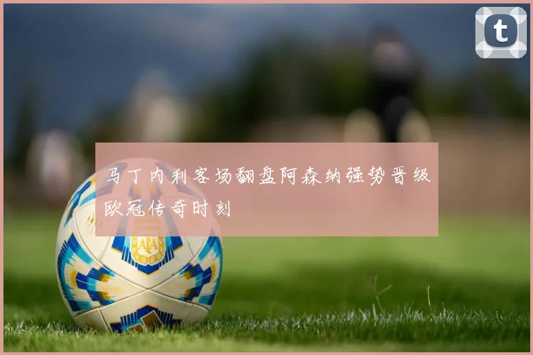 马丁内利客场翻盘阿森纳强势晋级欧冠传奇时刻