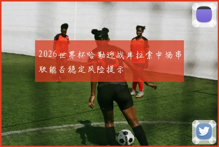 2026世界杯哈勒迎战库拉索中场串联能否稳定风险提示