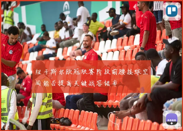 纽卡斯尔欧冠联赛阶段前腰接球空间能否提高关键战容错率
