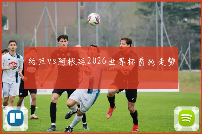 约旦vs阿根廷2026世界杯首轮走势