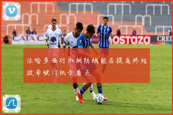 法哈多面对加纳防线能否提高终结效率破门机会看点