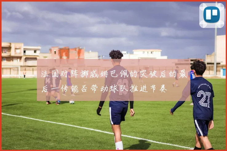 法国对阵挪威姆巴佩的突破后的最后一传能否带动球队推进节奏