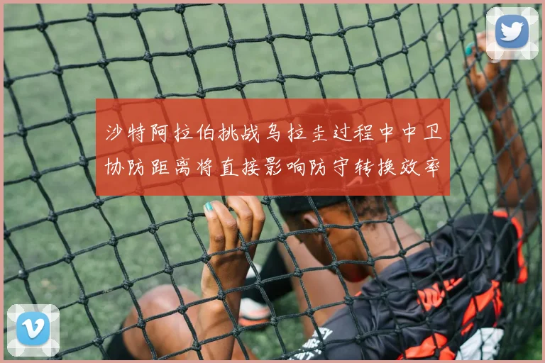 沙特阿拉伯挑战乌拉圭过程中中卫协防距离将直接影响防守转换效率