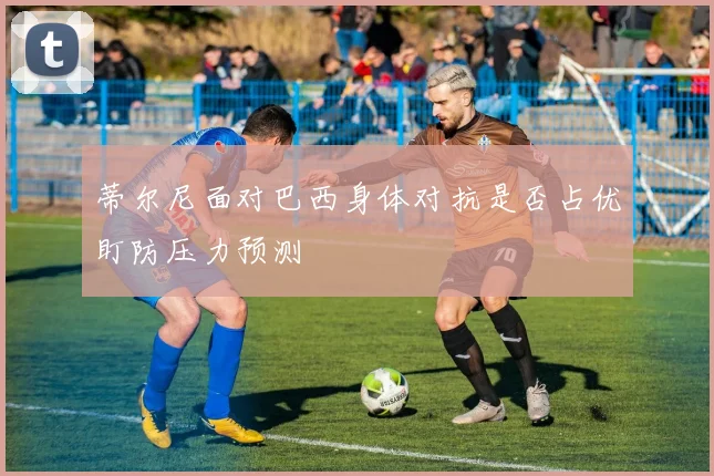 蒂尔尼面对巴西身体对抗是否占优盯防压力预测