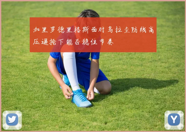 加里罗德里格斯面对乌拉圭防线高压逼抢下能否稳住节奏